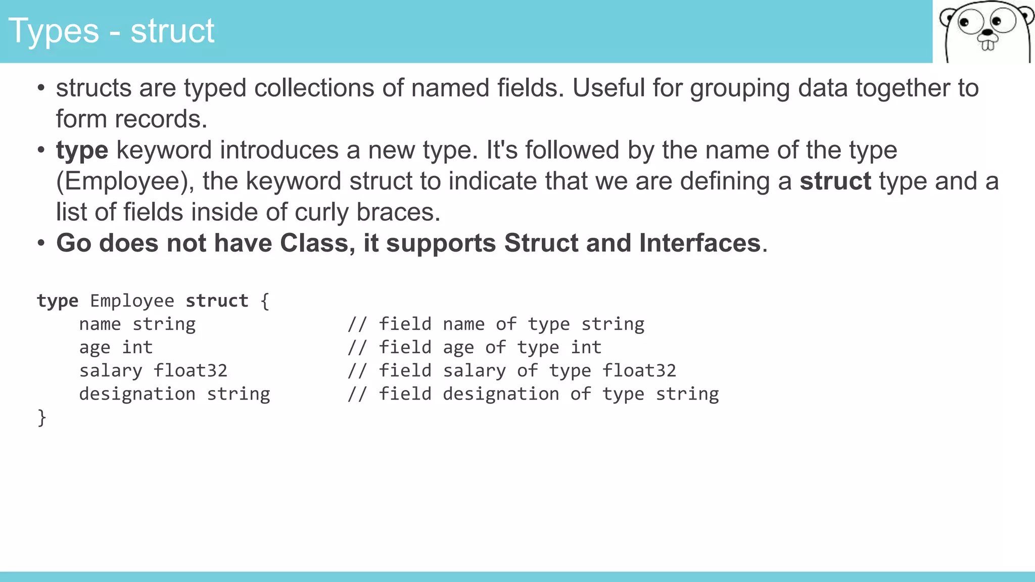 Types - struct
• structs are typed collections of named fields. Useful for grouping data together to
form records.
• type keyword introduces a new type. It's followed by the name of the type
(Employee), the keyword struct to indicate that we are defining a struct type and a
list of fields inside of curly braces.
• Go does not have Class, it supports Struct and Interfaces.
type Employee struct {
name string // field name of type string
age int // field age of type int
salary float32 // field salary of type float32
designation string // field designation of type string
}
 