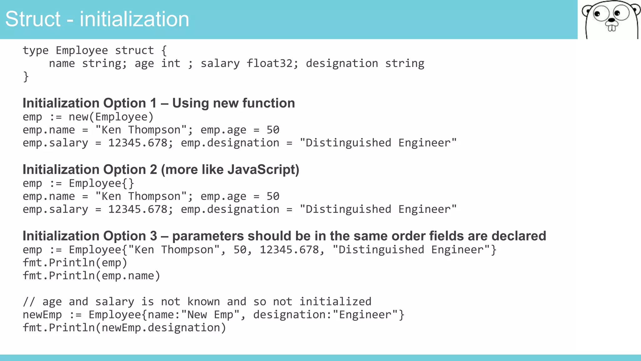 Struct - initialization
type Employee struct {
name string; age int ; salary float32; designation string
}
Initialization Option 1 – Using new function
emp := new(Employee)
emp.name = "Ken Thompson"; emp.age = 50
emp.salary = 12345.678; emp.designation = "Distinguished Engineer"
Initialization Option 2 (more like JavaScript)
emp := Employee{}
emp.name = "Ken Thompson"; emp.age = 50
emp.salary = 12345.678; emp.designation = "Distinguished Engineer"
Initialization Option 3 – parameters should be in the same order fields are declared
emp := Employee{"Ken Thompson", 50, 12345.678, "Distinguished Engineer"}
fmt.Println(emp)
fmt.Println(emp.name)
// age and salary is not known and so not initialized
newEmp := Employee{name:"New Emp", designation:"Engineer"}
fmt.Println(newEmp.designation)
 