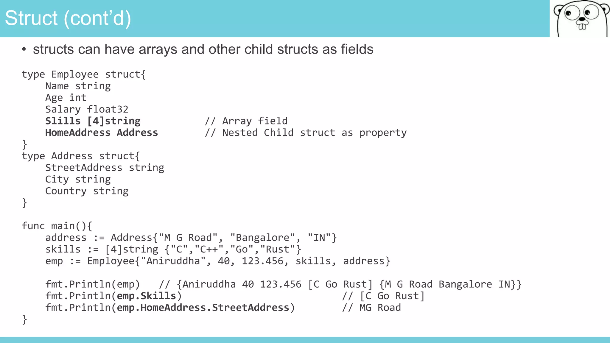 Struct (cont’d)
• structs can have arrays and other child structs as fields
type Employee struct{
Name string
Age int
Salary float32
Slills [4]string // Array field
HomeAddress Address // Nested Child struct as property
}
type Address struct{
StreetAddress string
City string
Country string
}
func main(){
address := Address{"M G Road", "Bangalore", "IN"}
skills := [4]string {"C","C++","Go","Rust"}
emp := Employee{"Aniruddha", 40, 123.456, skills, address}
fmt.Println(emp) // {Aniruddha 40 123.456 [C Go Rust] {M G Road Bangalore IN}}
fmt.Println(emp.Skills) // [C Go Rust]
fmt.Println(emp.HomeAddress.StreetAddress) // MG Road
}
 