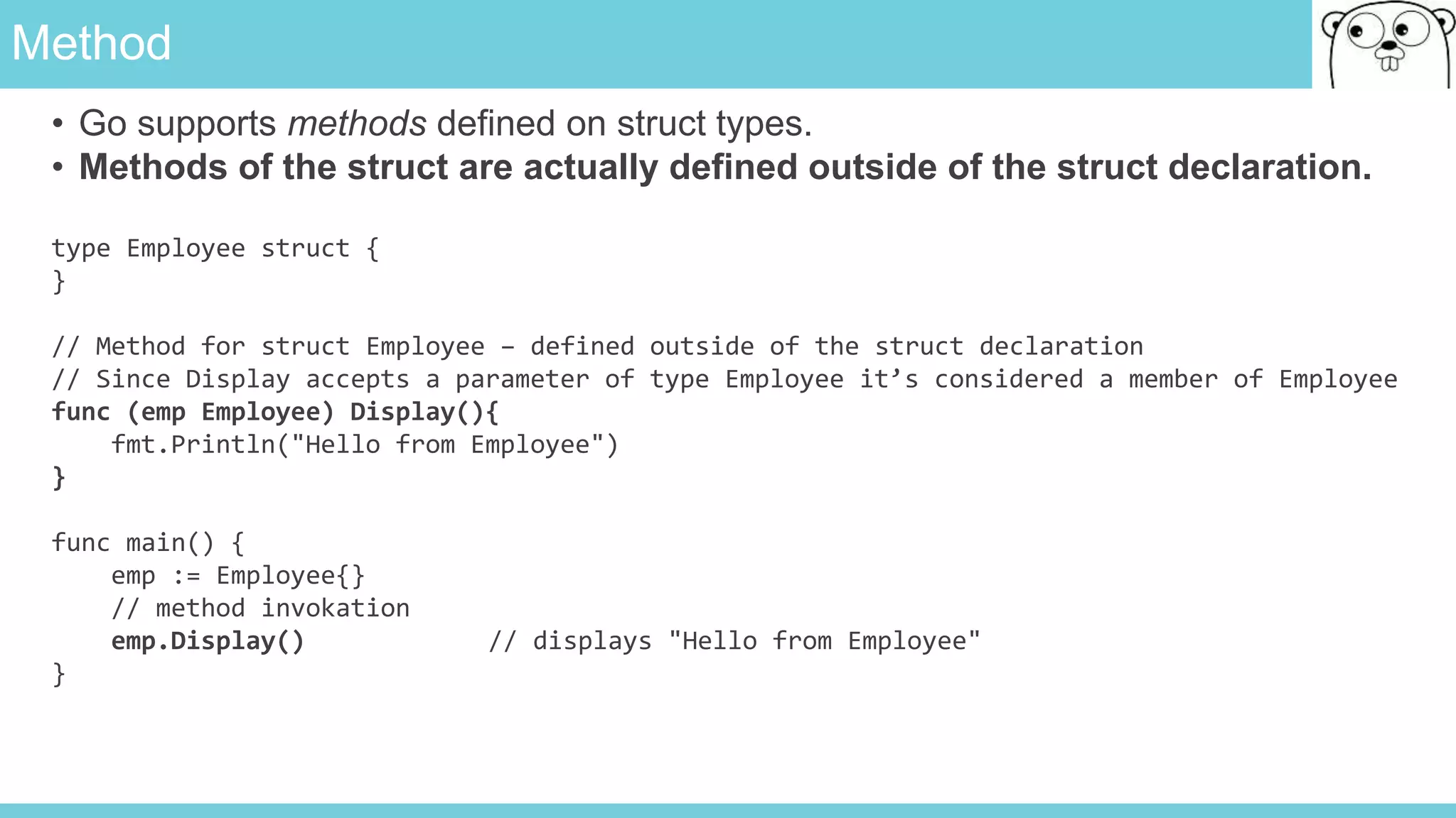 Method
• Go supports methods defined on struct types.
• Methods of the struct are actually defined outside of the struct declaration.
type Employee struct {
}
// Method for struct Employee – defined outside of the struct declaration
// Since Display accepts a parameter of type Employee it’s considered a member of Employee
func (emp Employee) Display(){
fmt.Println("Hello from Employee")
}
func main() {
emp := Employee{}
// method invokation
emp.Display() // displays "Hello from Employee"
}
 