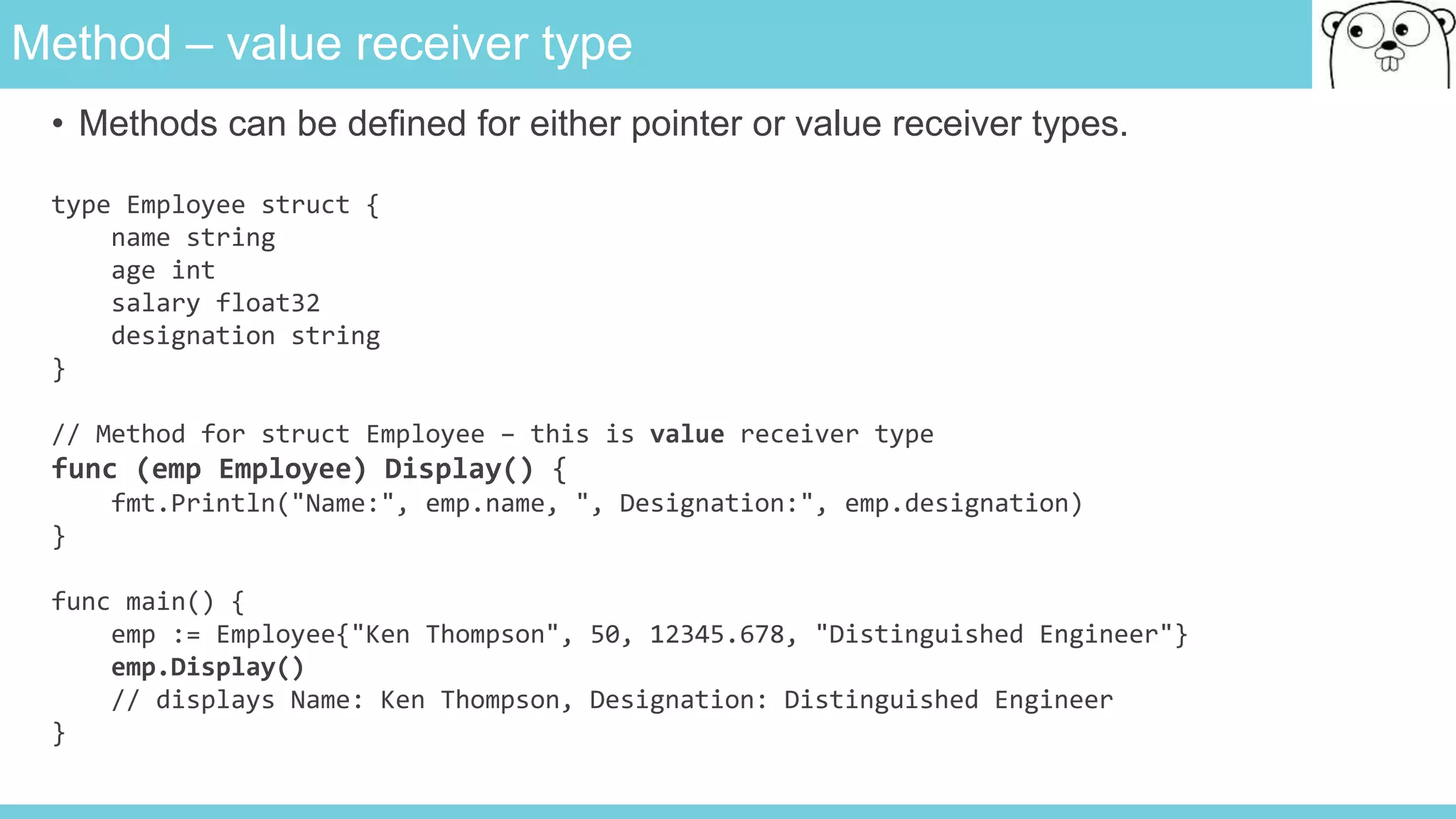 Method – value receiver type
• Methods can be defined for either pointer or value receiver types.
type Employee struct {
name string
age int
salary float32
designation string
}
// Method for struct Employee – this is value receiver type
func (emp Employee) Display() {
fmt.Println("Name:", emp.name, ", Designation:", emp.designation)
}
func main() {
emp := Employee{"Ken Thompson", 50, 12345.678, "Distinguished Engineer"}
emp.Display()
// displays Name: Ken Thompson, Designation: Distinguished Engineer
}
 