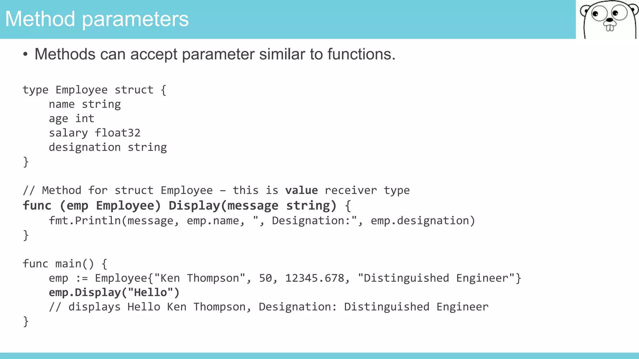 Method parameters
• Methods can accept parameter similar to functions.
type Employee struct {
name string
age int
salary float32
designation string
}
// Method for struct Employee – this is value receiver type
func (emp Employee) Display(message string) {
fmt.Println(message, emp.name, ", Designation:", emp.designation)
}
func main() {
emp := Employee{"Ken Thompson", 50, 12345.678, "Distinguished Engineer"}
emp.Display("Hello")
// displays Hello Ken Thompson, Designation: Distinguished Engineer
}
 