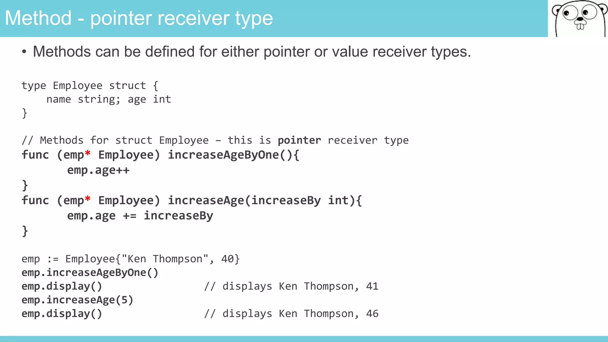 Method - pointer receiver type
• Methods can be defined for either pointer or value receiver types.
type Employee struct {
name string; age int
}
// Methods for struct Employee – this is pointer receiver type
func (emp* Employee) increaseAgeByOne(){
emp.age++
}
func (emp* Employee) increaseAge(increaseBy int){
emp.age += increaseBy
}
emp := Employee{"Ken Thompson", 40}
emp.increaseAgeByOne()
emp.display() // displays Ken Thompson, 41
emp.increaseAge(5)
emp.display() // displays Ken Thompson, 46
 