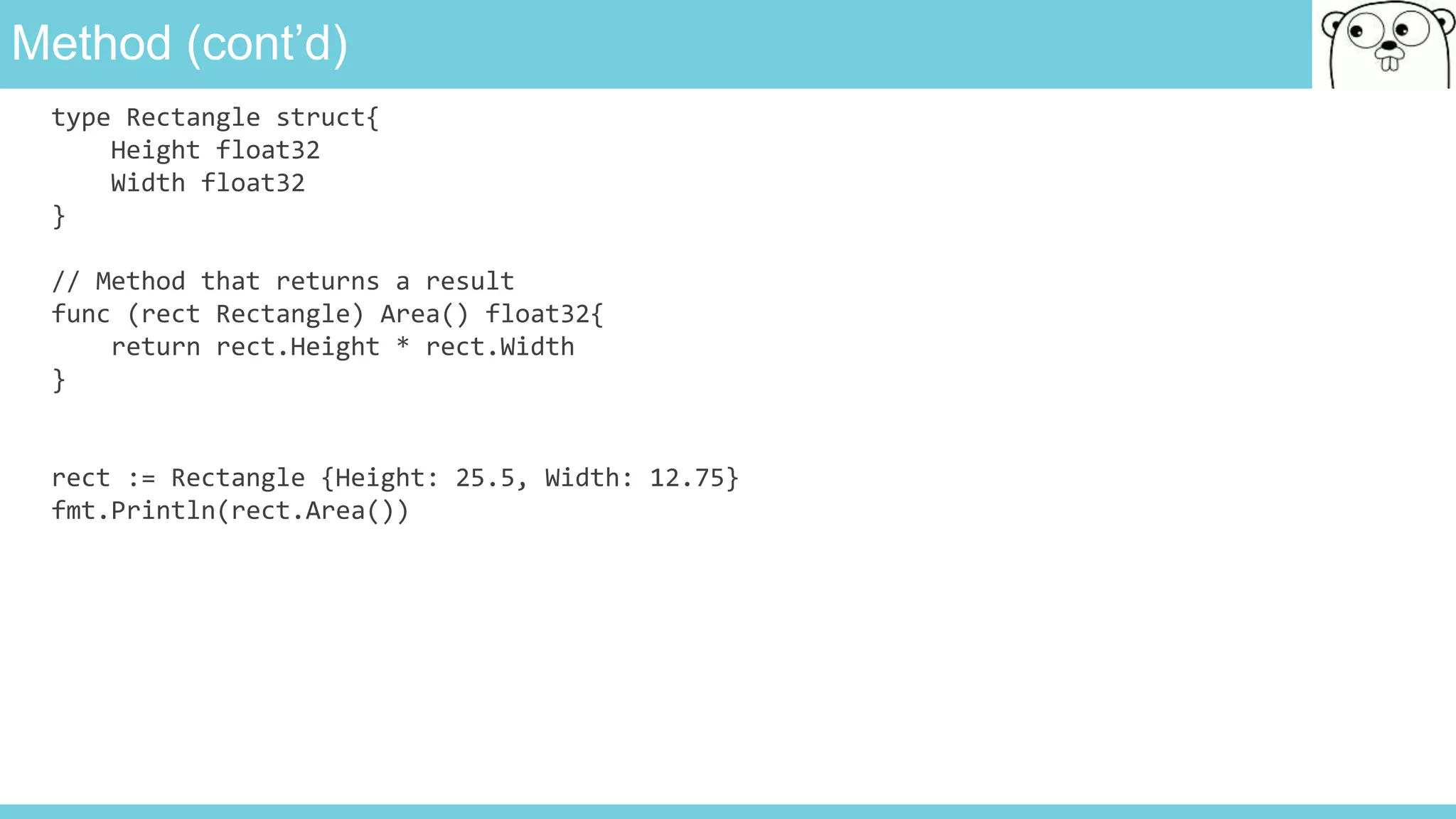 Method (cont’d)
type Rectangle struct{
Height float32
Width float32
}
// Method that returns a result
func (rect Rectangle) Area() float32{
return rect.Height * rect.Width
}
rect := Rectangle {Height: 25.5, Width: 12.75}
fmt.Println(rect.Area())
 