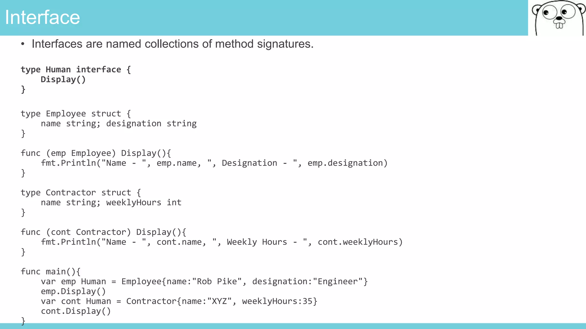Interface
• Interfaces are named collections of method signatures.
type Human interface {
Display()
}
type Employee struct {
name string; designation string
}
func (emp Employee) Display(){
fmt.Println("Name - ", emp.name, ", Designation - ", emp.designation)
}
type Contractor struct {
name string; weeklyHours int
}
func (cont Contractor) Display(){
fmt.Println("Name - ", cont.name, ", Weekly Hours - ", cont.weeklyHours)
}
func main(){
var emp Human = Employee{name:"Rob Pike", designation:"Engineer"}
emp.Display()
var cont Human = Contractor{name:"XYZ", weeklyHours:35}
cont.Display()
}
 