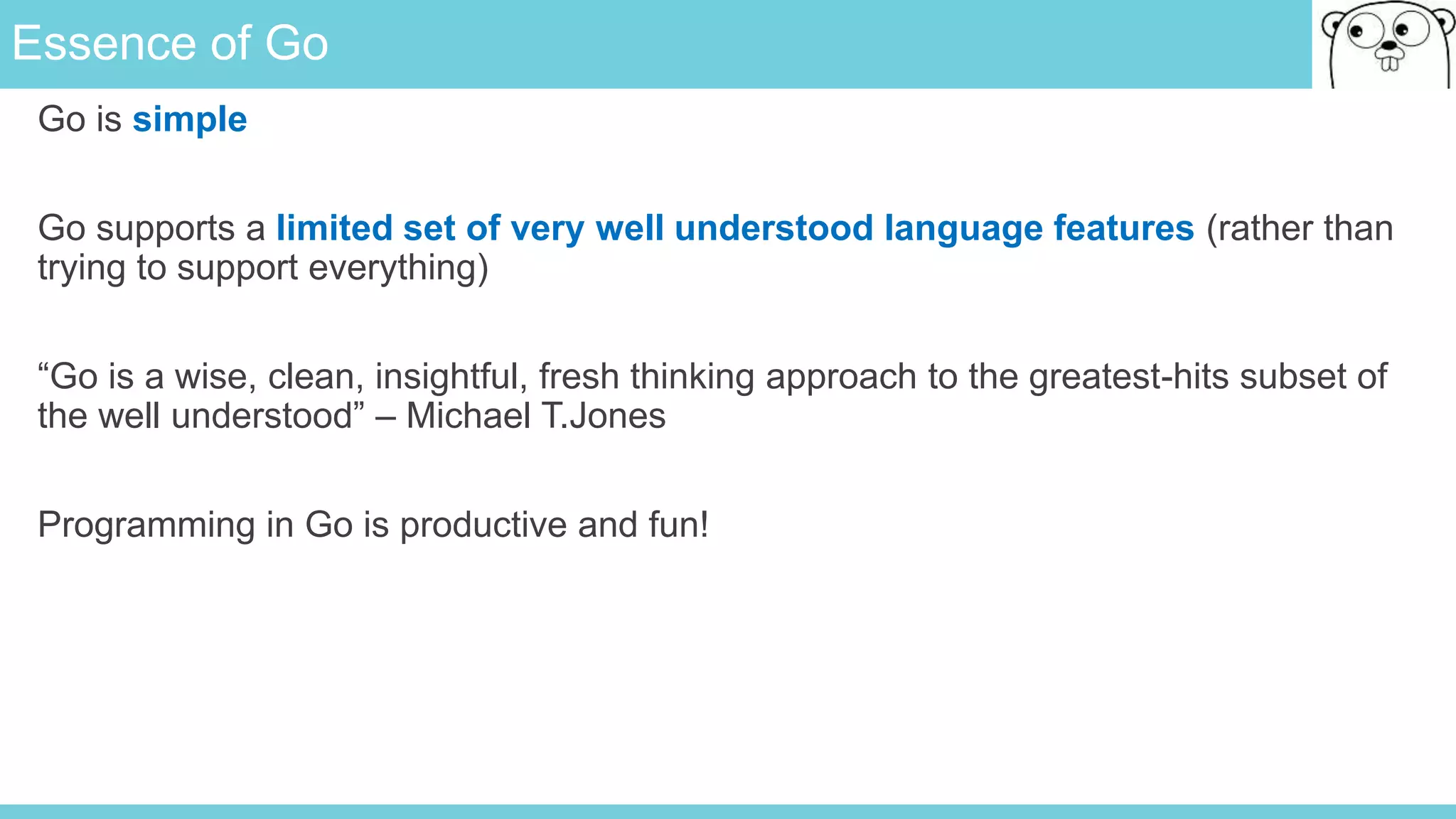 Essence of Go
Go is simple
Go supports a limited set of very well understood language features (rather than
trying to support everything)
“Go is a wise, clean, insightful, fresh thinking approach to the greatest-hits subset of
the well understood” – Michael T.Jones
Programming in Go is productive and fun!
 