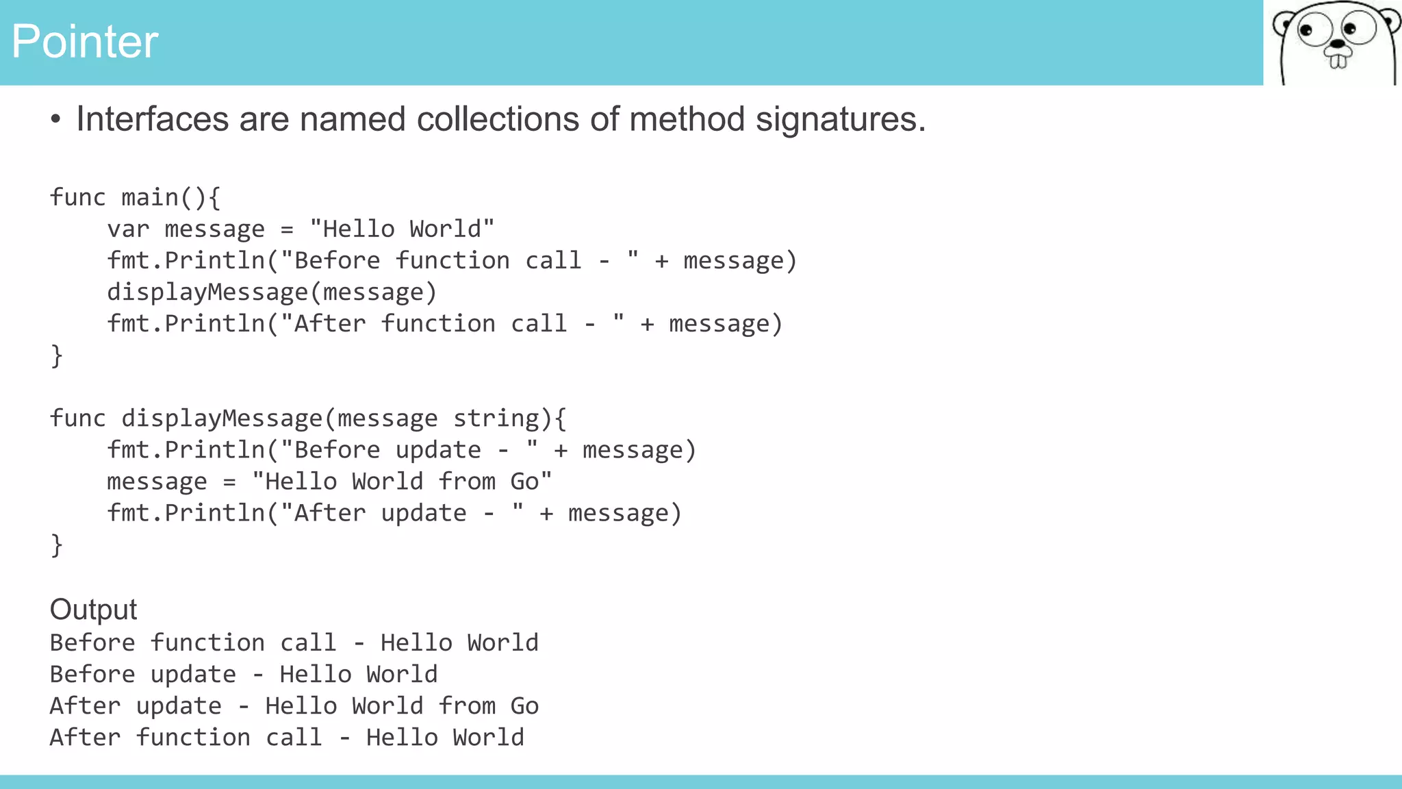 Pointer
• Interfaces are named collections of method signatures.
func main(){
var message = "Hello World"
fmt.Println("Before function call - " + message)
displayMessage(message)
fmt.Println("After function call - " + message)
}
func displayMessage(message string){
fmt.Println("Before update - " + message)
message = "Hello World from Go"
fmt.Println("After update - " + message)
}
Output
Before function call - Hello World
Before update - Hello World
After update - Hello World from Go
After function call - Hello World
 