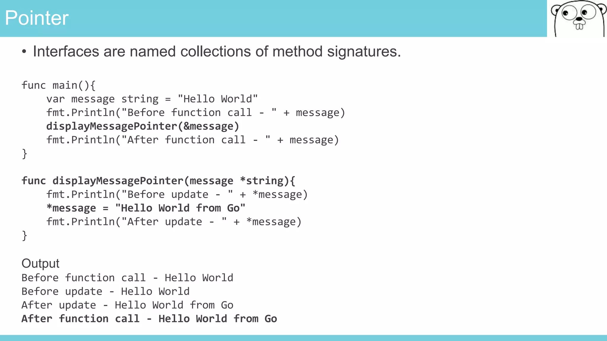 Pointer
• Interfaces are named collections of method signatures.
func main(){
var message string = "Hello World"
fmt.Println("Before function call - " + message)
displayMessagePointer(&message)
fmt.Println("After function call - " + message)
}
func displayMessagePointer(message *string){
fmt.Println("Before update - " + *message)
*message = "Hello World from Go"
fmt.Println("After update - " + *message)
}
Output
Before function call - Hello World
Before update - Hello World
After update - Hello World from Go
After function call - Hello World from Go
 