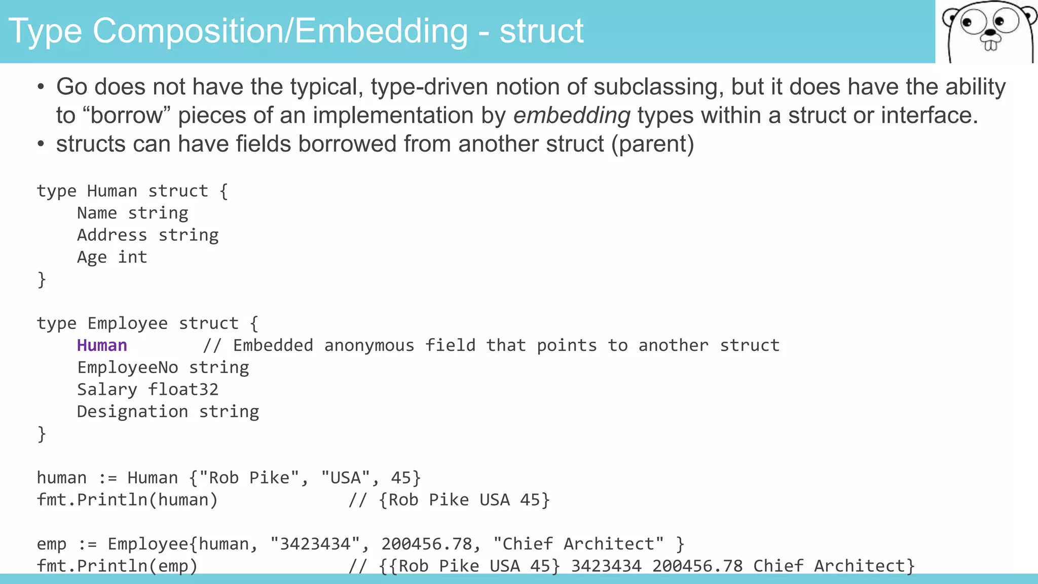 Type Composition/Embedding - struct
• Go does not have the typical, type-driven notion of subclassing, but it does have the ability
to “borrow” pieces of an implementation by embedding types within a struct or interface.
• structs can have fields borrowed from another struct (parent)
type Human struct {
Name string
Address string
Age int
}
type Employee struct {
Human // Embedded anonymous field that points to another struct
EmployeeNo string
Salary float32
Designation string
}
human := Human {"Rob Pike", "USA", 45}
fmt.Println(human) // {Rob Pike USA 45}
emp := Employee{human, "3423434", 200456.78, "Chief Architect" }
fmt.Println(emp) // {{Rob Pike USA 45} 3423434 200456.78 Chief Architect}
 