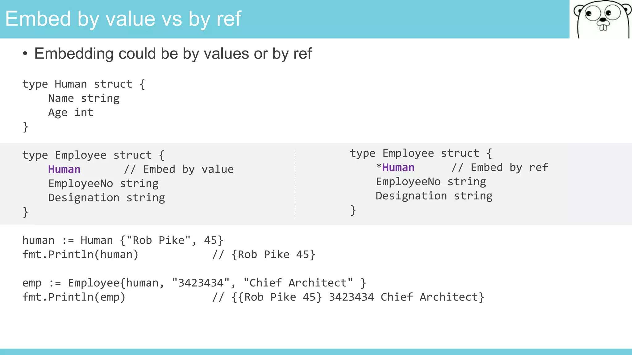 Embed by value vs by ref
• Embedding could be by values or by ref
type Human struct {
Name string
Age int
}
type Employee struct {
Human // Embed by value
EmployeeNo string
Designation string
}
human := Human {"Rob Pike", 45}
fmt.Println(human) // {Rob Pike 45}
emp := Employee{human, "3423434", "Chief Architect" }
fmt.Println(emp) // {{Rob Pike 45} 3423434 Chief Architect}
type Employee struct {
*Human // Embed by ref
EmployeeNo string
Designation string
}
 