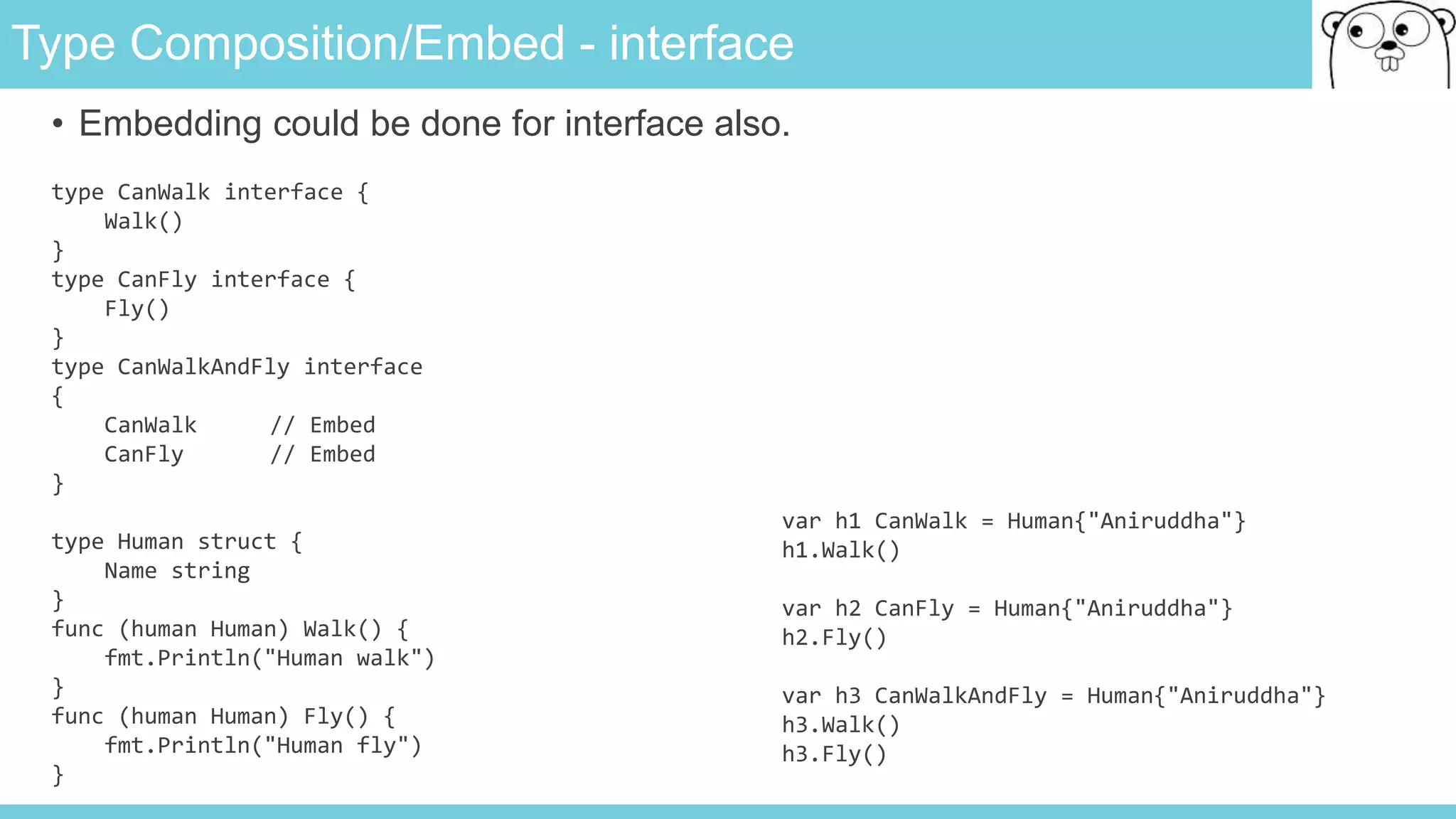 Type Composition/Embed - interface
• Embedding could be done for interface also.
type CanWalk interface {
Walk()
}
type CanFly interface {
Fly()
}
type CanWalkAndFly interface
{
CanWalk // Embed
CanFly // Embed
}
type Human struct {
Name string
}
func (human Human) Walk() {
fmt.Println("Human walk")
}
func (human Human) Fly() {
fmt.Println("Human fly")
}
var h1 CanWalk = Human{"Aniruddha"}
h1.Walk()
var h2 CanFly = Human{"Aniruddha"}
h2.Fly()
var h3 CanWalkAndFly = Human{"Aniruddha"}
h3.Walk()
h3.Fly()
 