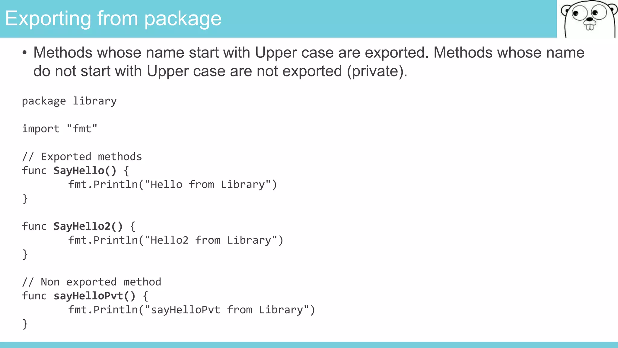 Exporting from package
• Methods whose name start with Upper case are exported. Methods whose name
do not start with Upper case are not exported (private).
package library
import "fmt"
// Exported methods
func SayHello() {
fmt.Println("Hello from Library")
}
func SayHello2() {
fmt.Println("Hello2 from Library")
}
// Non exported method
func sayHelloPvt() {
fmt.Println("sayHelloPvt from Library")
}
 