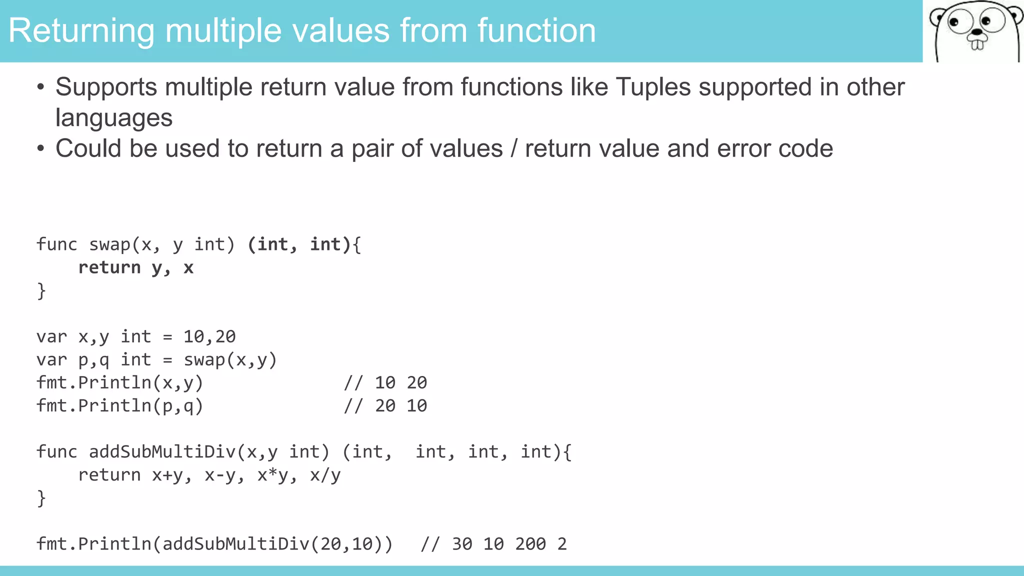 Returning multiple values from function
func swap(x, y int) (int, int){
return y, x
}
var x,y int = 10,20
var p,q int = swap(x,y)
fmt.Println(x,y) // 10 20
fmt.Println(p,q) // 20 10
func addSubMultiDiv(x,y int) (int, int, int, int){
return x+y, x-y, x*y, x/y
}
fmt.Println(addSubMultiDiv(20,10)) // 30 10 200 2
• Supports multiple return value from functions like Tuples supported in other
languages
• Could be used to return a pair of values / return value and error code
 