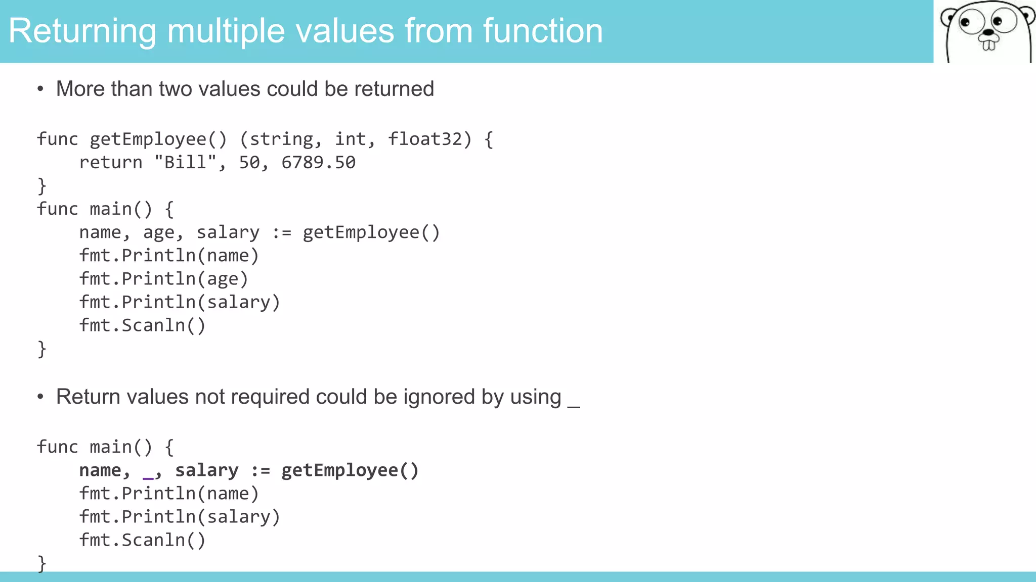 Returning multiple values from function
• More than two values could be returned
func getEmployee() (string, int, float32) {
return "Bill", 50, 6789.50
}
func main() {
name, age, salary := getEmployee()
fmt.Println(name)
fmt.Println(age)
fmt.Println(salary)
fmt.Scanln()
}
• Return values not required could be ignored by using _
func main() {
name, _, salary := getEmployee()
fmt.Println(name)
fmt.Println(salary)
fmt.Scanln()
}
 