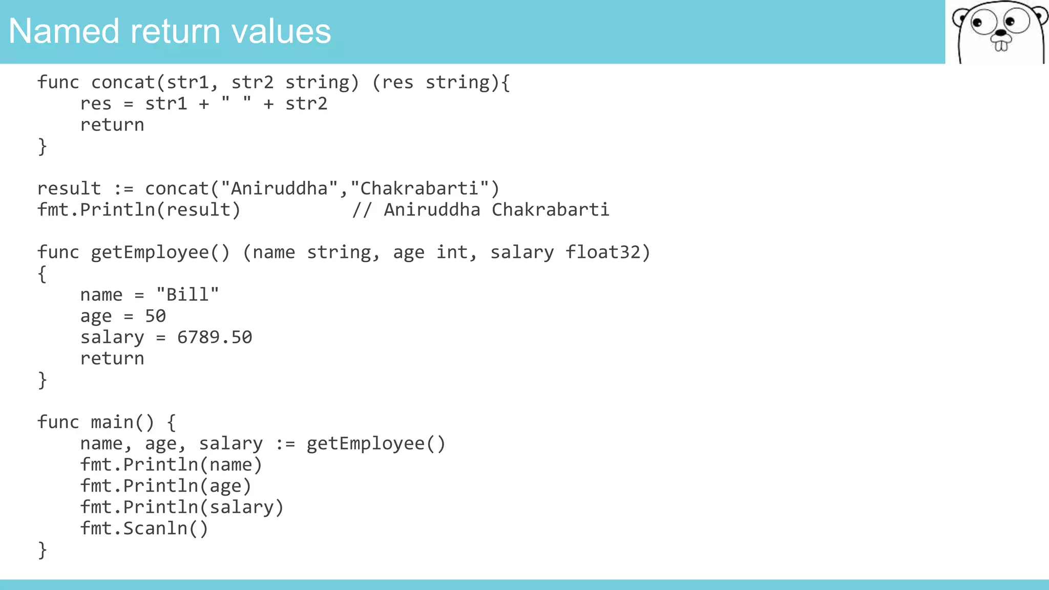 Named return values
func concat(str1, str2 string) (res string){
res = str1 + " " + str2
return
}
result := concat("Aniruddha","Chakrabarti")
fmt.Println(result) // Aniruddha Chakrabarti
func getEmployee() (name string, age int, salary float32)
{
name = "Bill"
age = 50
salary = 6789.50
return
}
func main() {
name, age, salary := getEmployee()
fmt.Println(name)
fmt.Println(age)
fmt.Println(salary)
fmt.Scanln()
}
 