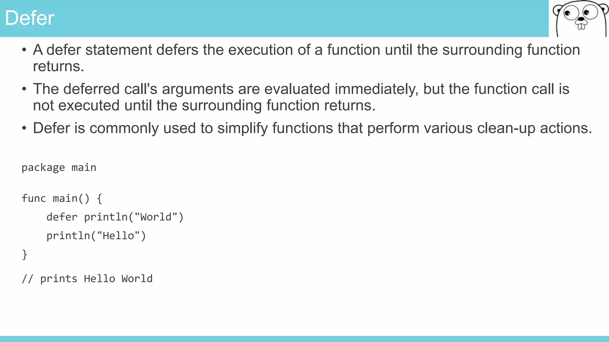 Defer
• A defer statement defers the execution of a function until the surrounding function
returns.
• The deferred call's arguments are evaluated immediately, but the function call is
not executed until the surrounding function returns.
• Defer is commonly used to simplify functions that perform various clean-up actions.
package main
func main() {
defer println("World")
println("Hello")
}
// prints Hello World
 