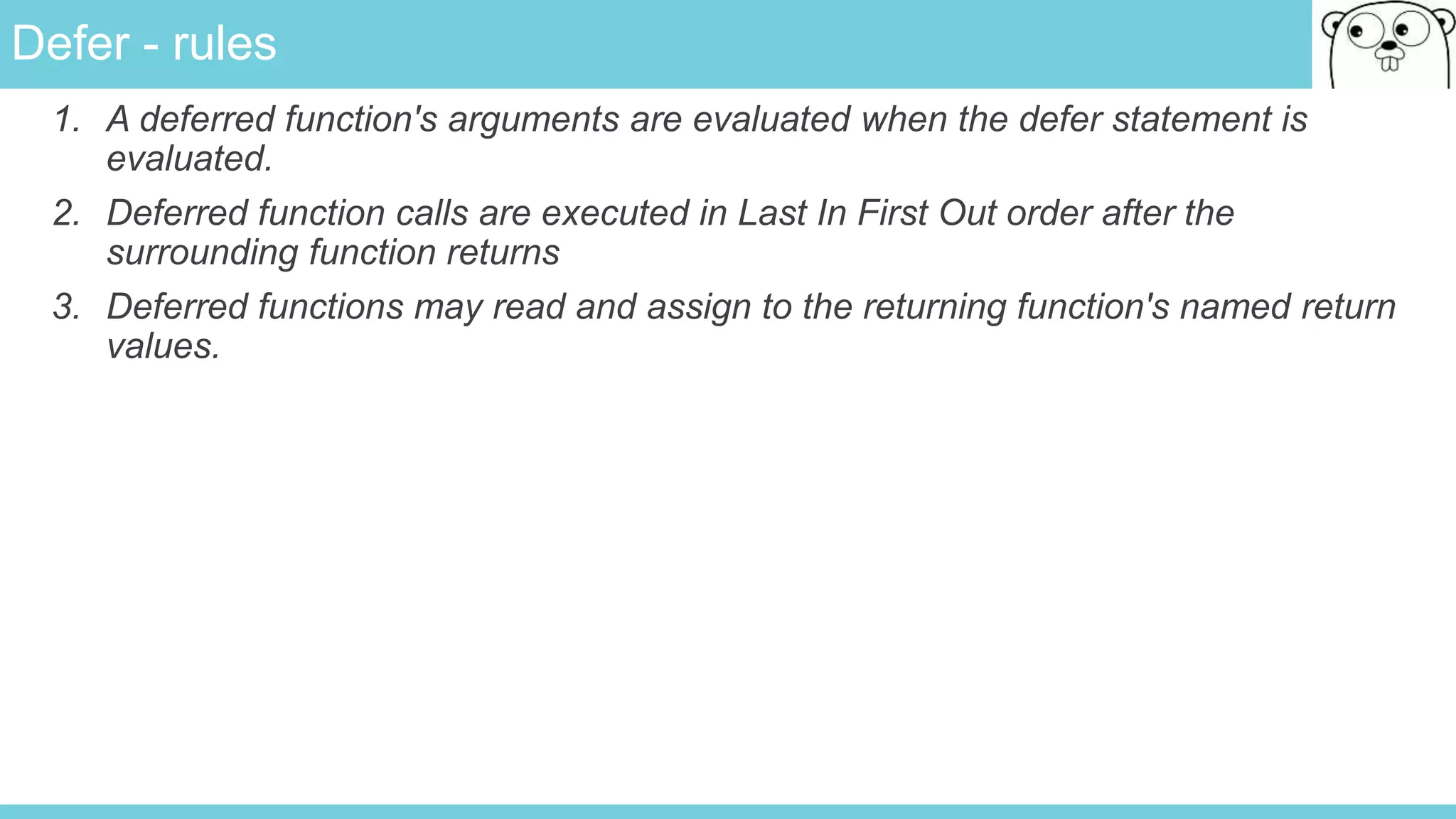 Defer - rules
1. A deferred function's arguments are evaluated when the defer statement is
evaluated.
2. Deferred function calls are executed in Last In First Out order after the
surrounding function returns
3. Deferred functions may read and assign to the returning function's named return
values.
 