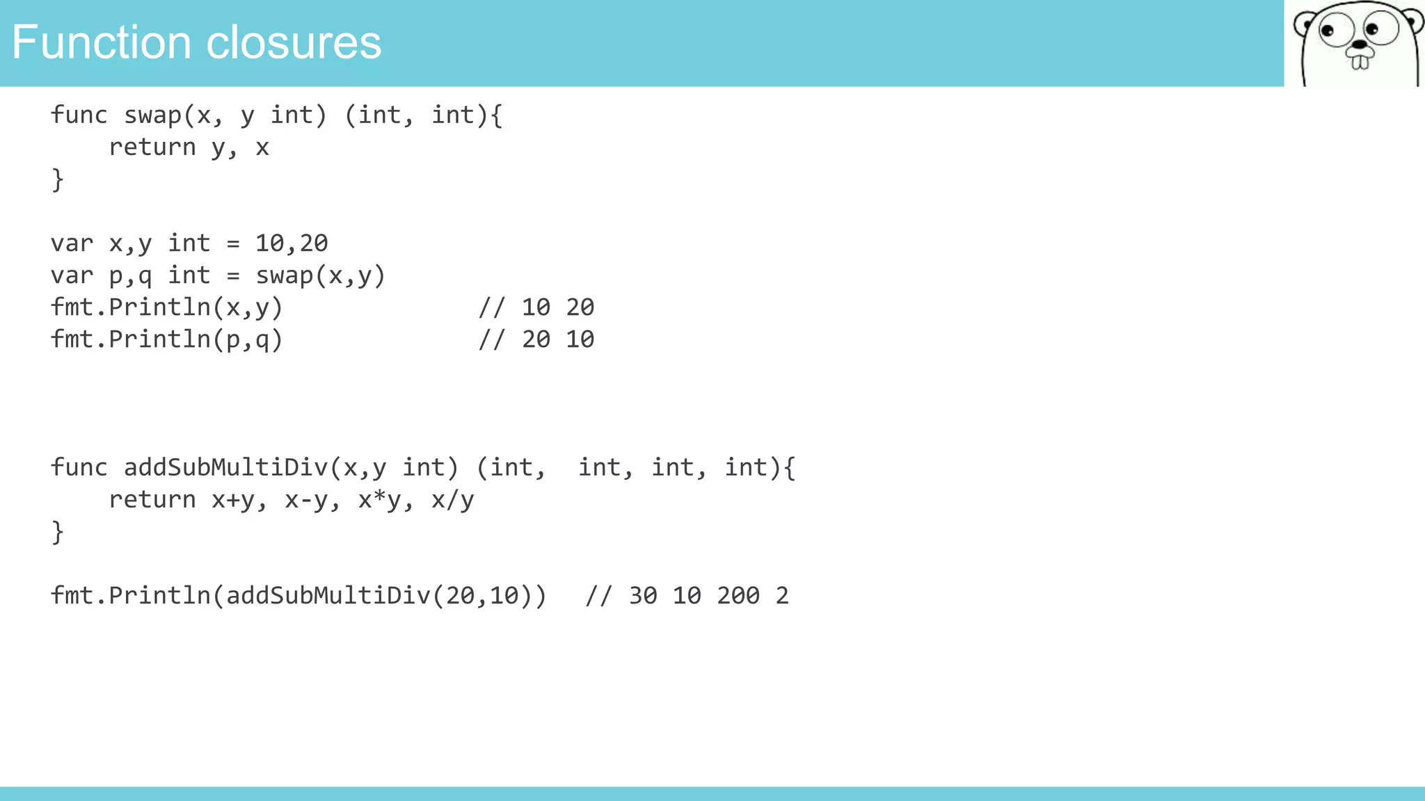 Function closures
func swap(x, y int) (int, int){
return y, x
}
var x,y int = 10,20
var p,q int = swap(x,y)
fmt.Println(x,y) // 10 20
fmt.Println(p,q) // 20 10
func addSubMultiDiv(x,y int) (int, int, int, int){
return x+y, x-y, x*y, x/y
}
fmt.Println(addSubMultiDiv(20,10)) // 30 10 200 2
 