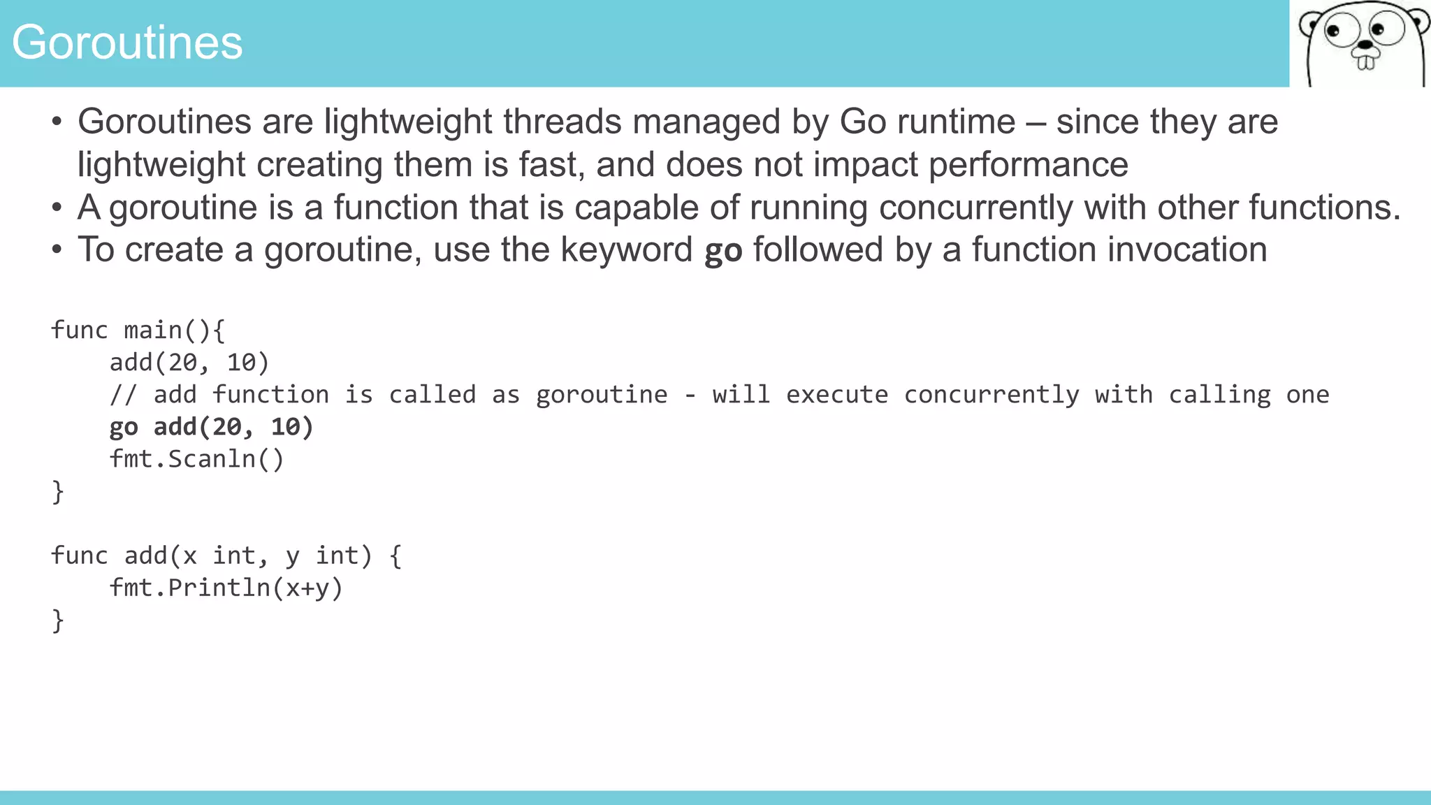 Goroutines
• Goroutines are lightweight threads managed by Go runtime – since they are
lightweight creating them is fast, and does not impact performance
• A goroutine is a function that is capable of running concurrently with other functions.
• To create a goroutine, use the keyword go followed by a function invocation
func main(){
add(20, 10)
// add function is called as goroutine - will execute concurrently with calling one
go add(20, 10)
fmt.Scanln()
}
func add(x int, y int) {
fmt.Println(x+y)
}
 