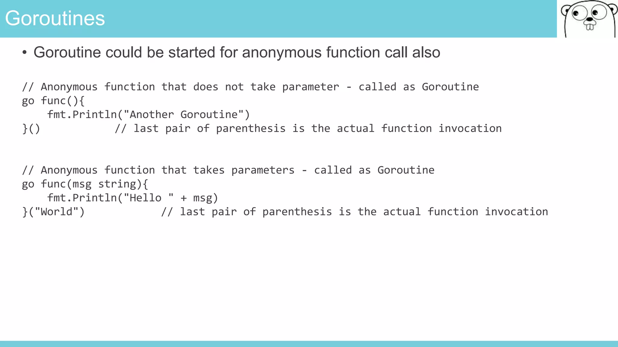 Goroutines
• Goroutine could be started for anonymous function call also
// Anonymous function that does not take parameter - called as Goroutine
go func(){
fmt.Println("Another Goroutine")
}() // last pair of parenthesis is the actual function invocation
// Anonymous function that takes parameters - called as Goroutine
go func(msg string){
fmt.Println("Hello " + msg)
}("World") // last pair of parenthesis is the actual function invocation
 