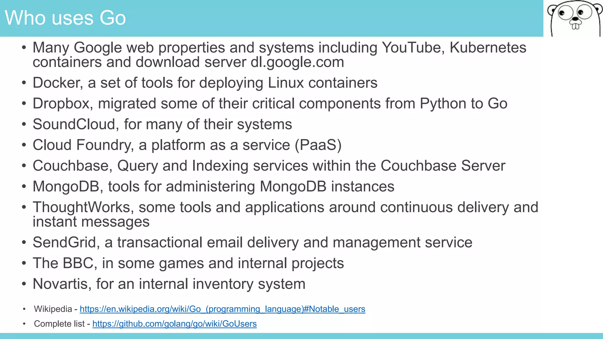 Who uses Go
• Wikipedia - https://en.wikipedia.org/wiki/Go_(programming_language)#Notable_users
• Complete list - https://github.com/golang/go/wiki/GoUsers
• Many Google web properties and systems including YouTube, Kubernetes
containers and download server dl.google.com
• Docker, a set of tools for deploying Linux containers
• Dropbox, migrated some of their critical components from Python to Go
• SoundCloud, for many of their systems
• Cloud Foundry, a platform as a service (PaaS)
• Couchbase, Query and Indexing services within the Couchbase Server
• MongoDB, tools for administering MongoDB instances
• ThoughtWorks, some tools and applications around continuous delivery and
instant messages
• SendGrid, a transactional email delivery and management service
• The BBC, in some games and internal projects
• Novartis, for an internal inventory system
 
