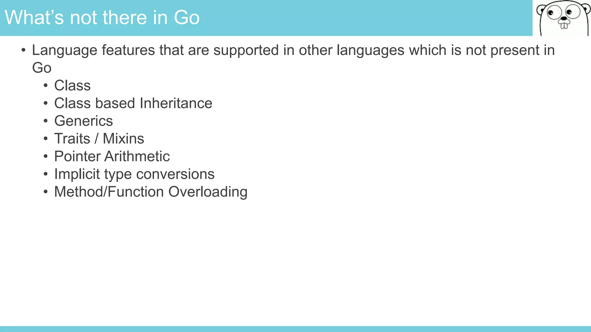 What’s not there in Go
• Language features that are supported in other languages which is not present in
Go
• Class
• Class based Inheritance
• Generics
• Traits / Mixins
• Pointer Arithmetic
• Implicit type conversions
• Method/Function Overloading
 