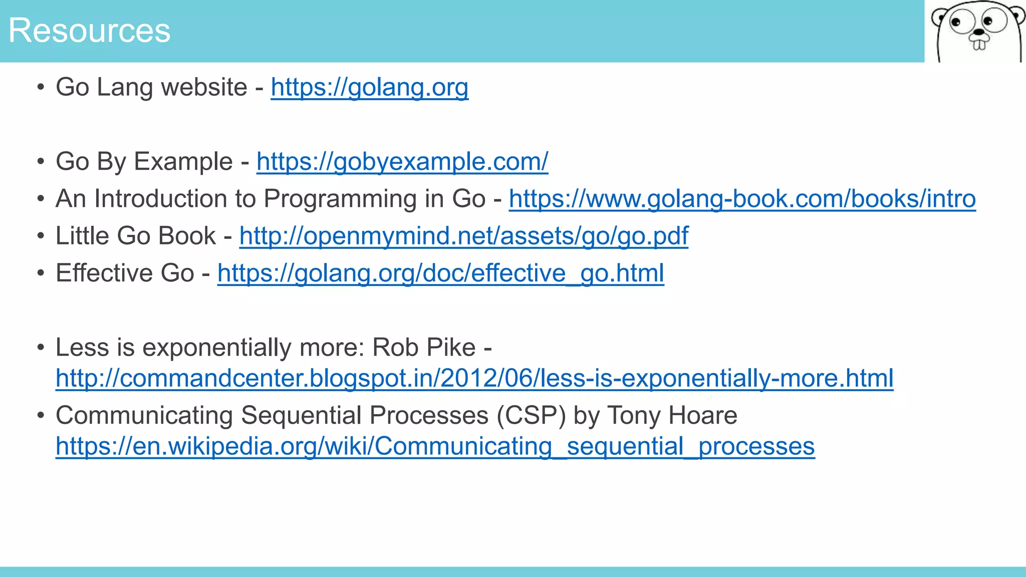 Resources
• Go Lang website - https://golang.org
• Go By Example - https://gobyexample.com/
• An Introduction to Programming in Go - https://www.golang-book.com/books/intro
• Little Go Book - http://openmymind.net/assets/go/go.pdf
• Effective Go - https://golang.org/doc/effective_go.html
• Less is exponentially more: Rob Pike -
http://commandcenter.blogspot.in/2012/06/less-is-exponentially-more.html
• Communicating Sequential Processes (CSP) by Tony Hoare
https://en.wikipedia.org/wiki/Communicating_sequential_processes
 
