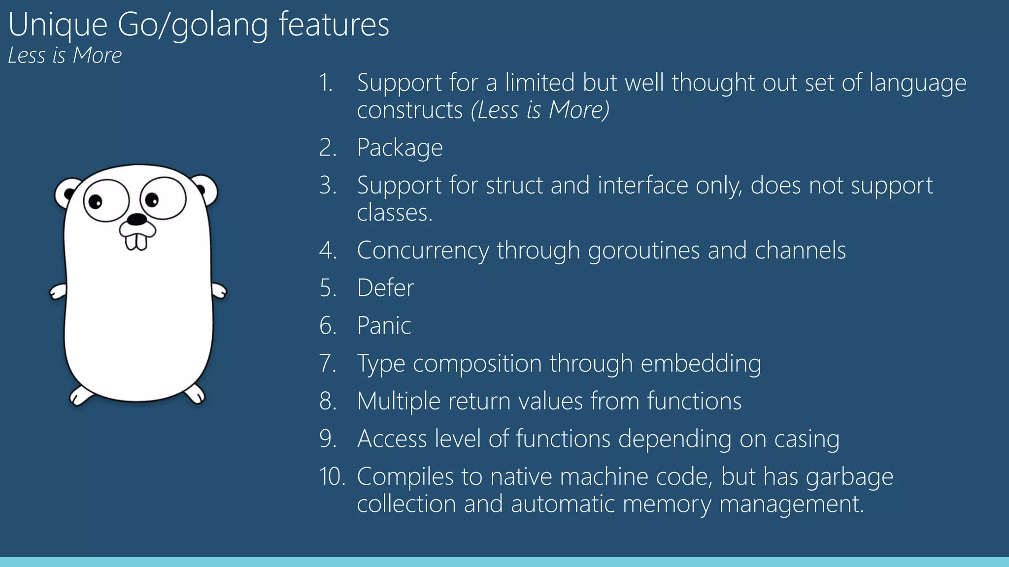 Unique Go/golang features
Less is More
1. Support for a limited but well thought out set of language
constructs (Less is More)
2. Package
3. Support for struct and interface only, does not support
classes.
4. Concurrency through goroutines and channels
5. Defer
6. Panic
7. Type composition through embedding
8. Multiple return values from functions
9. Access level of functions depending on casing
10. Compiles to native machine code, but has garbage
collection and automatic memory management.
 