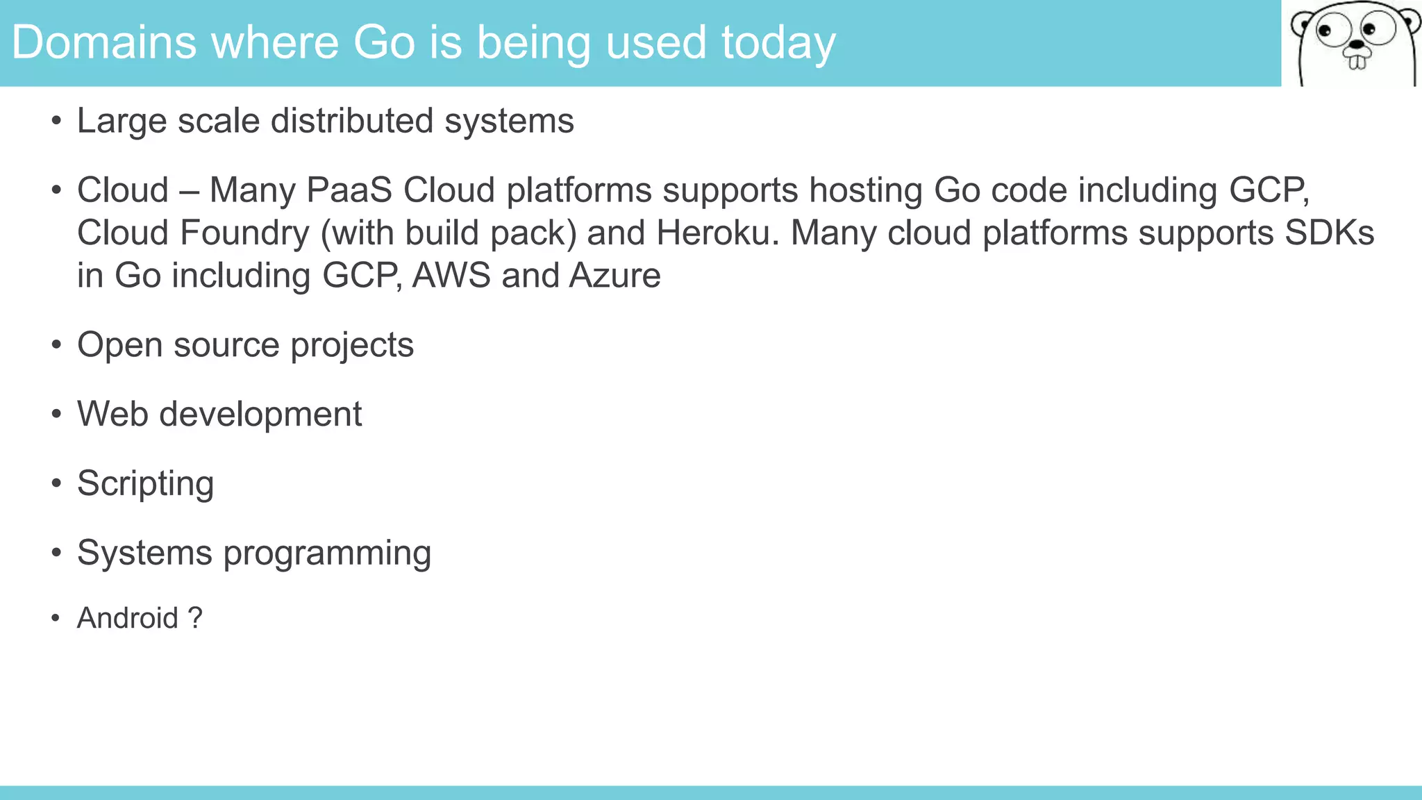 Domains where Go is being used today
• Large scale distributed systems
• Cloud – Many PaaS Cloud platforms supports hosting Go code including GCP,
Cloud Foundry (with build pack) and Heroku. Many cloud platforms supports SDKs
in Go including GCP, AWS and Azure
• Open source projects
• Web development
• Scripting
• Systems programming
• Android ?
 