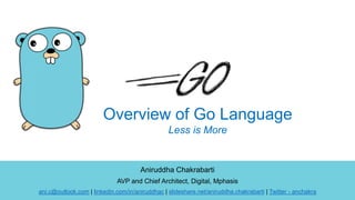 Aniruddha Chakrabarti
AVP and Chief Architect, Digital, Mphasis
ani.c@outlook.com | linkedin.com/in/aniruddhac | slideshare.net/aniruddha.chakrabarti | Twitter - anchakra
Overview of Go Language
Less is More
 