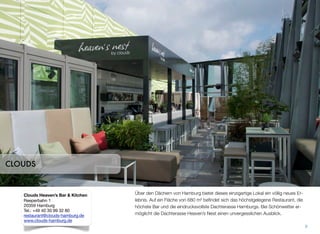 Über den Dächern von Hamburg bietet dieses einzigartige Lokal ein völlig neues Er-
lebnis. Auf ein Fläche von 680 m² beﬁndet sich das höchstgelegene Restaurant, die
höchste Bar und die eindrucksvollste Dachterasse Hamburgs. Bei Schönwetter er-
möglicht die Dachterasse Heaven’s Nest einen unvergesslichen Ausblick.
9
CLOUDS
Clouds Heaven’s Bar & Kitchen
Reeperbahn 1
20359 Hamburg
Tel.: +49 40 30 99 32 80
restaurant@clouds-hamburg.de
www.clouds-hamburg.de
 
