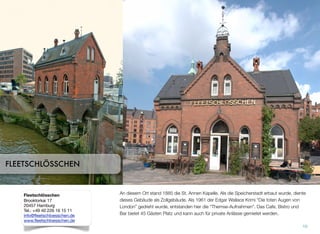 An diesem Ort stand 1885 die St. Annen Kapelle. Als die Speicherstadt erbaut wurde, diente
dieses Gebäude als Zollgebäude. Als 1961 der Edgar Wallace Krimi “Die toten Augen von
London” gedreht wurde, entstanden hier die “Themse-Aufnahmen”. Das Cafe, Bistro und
Bar bietet 45 Gästen Platz und kann auch für private Anlässe gemietet werden.
10
FLEETSCHLÖSSCHEN
Fleetschlösschen
Brooktorkai 17
20457 Hamburg
Tel.: +49 40 226 16 15 11
info@fleetschloesschen.de
www.fleetschloesschen.de
 