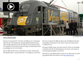 Rail Tours hat sich auf Reisen in Kombination mit der Bahn spezialisiert.
Alles kommt aus einer Hand und als Reisender hat das schon seine Vor-
teile, denn ein Ansprechpartner kümmert sich um alles: die Bahntickets
und das Hotel am Zielort. Rail Tours stellt spezielle Städtereisen zu vie-
len Metropolen in ganz Europa zusammen. Kombinationen mit Sport,
Kultur oder einfach eine Fahrt mit einer alten Dampﬂok - hier ist der Ur-
laub mit der Bahn zu Hause.
Urlaub mit der Bahn ist etwas ganz besonderes, es ist eine der Reisear-
ten, bei der einfach kein Stress aufkommen will. Kurze Eincheckzeiten,
Ankunft und Abreise ist meist unweit des Zentrums und das Platzange-
bot im Zug ist einfach angenehmer.
Eisenbahnfans bekommen auf der WebSite alle Informationen über in-
ternationale Traumzüge. Hier kann auch gleich gebucht werden - von
der Dampﬂok bis zur Transsibirischen Eisenbahn,
Die Reisen von ÖBB Rail Tours können telefonisch beim ÖBB-Kunden-
service Tel.: 05 1717 3, in den Reisebüros am Bahnhof oder direkt per
Mail kombitickets@railtours.oebb.at gebucht werden. Die WebSite der
ÖBB Rail Tours ﬁndet man unter www.railtours.at.
116
 