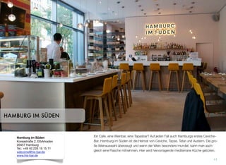 Ein Cafe, eine Weinbar, eine Tapasbar? Auf jeden Fall auch Hamburgs erstes Ceviche-
Bar. Hamburg im Süden ist die Heimat von Ceviche, Tapas, Tatar und Austern. Die gro-
ße Weinauswahl überzeugt und wenn der Wein besonders mundet, kann man auch
gleich eine Flasche mitnehmen. Hier wird hervorragende mediterrane Küche geboten.
11
HAMBURG IM SÜDEN
Hamburg im Süden
Koreastraße 2, ElbArkaden
20457 Hamburg
Tel.: +49 40 226 16 15 11
welcome@his-bar.de
www.his-bar.de
 