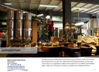 Die Speicherstadt Kaffeerösterei ist eine Mischung aus Museum, Café und Geschäft.
Das Ambiente des aus dem Jahr 1888 stammenden Speicherbodens und der ange-
nehme Geruch von geröstetem Kaffee machen diesen Ort zum Mekka der Kaffeelieb-
haber. Täglich ab 10:00 gibt es Frühstück und alles, was mit Kaffee schmeckt.
12
KAFFEERÖSTEREI
Speicherstadt Kaffeerösterei
Kehrwieder 5
20457 Hamburg
Tel.: +49 40 375 186 83
info@speicherstadt-kaffee.de
www.speicherstadt-kaffee.de
 