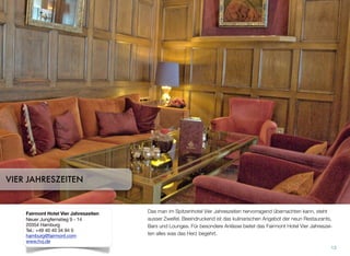 Es steht ausser Zweifel, dass man im Spitzenhotel Vier Jahreszeiten hervorragend
übernachten kann. Beeindruckend ist das kulinarische Angebot der neun Restau-
rants, Bars und Lounges. Für besondere Anlässe bietet das Fairmont Hotel Vier Jah-
reszeiten alles, was das Herz begehrt.
13
VIER JAHRESZEITEN
Fairmont Hotel Vier Jahreszeiten
Neuer Jungfernstieg 9 - 14
20354 Hamburg
Tel.: +49 40 40 34 94 0
hamburg@fairmont.com
www.hvj.de
 