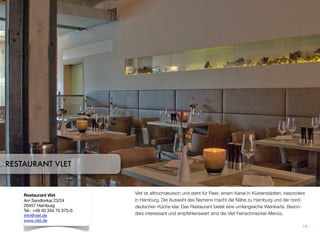 Vlet ist althochdeutsch und steht für Fleet, einem Kanal in Küstenstädten, besonders
in Hamburg. Die Auswahl des Namens macht die Nähe zu Hamburg und der nord-
deutschen Küche klar. Das Restaurant bietet eine umfangreiche Weinkarte. Beson-
ders interessant und empfehlenswert sind die Vlet Feinschmecker Menüs.
14
RESTAURANT VLET
Restaurant Vlet
Am Sandtorkai 23/24
20457 Hamburg
Tel.: +49 40 334 75 375-0
info@vlet.de
www.vlet.de
 