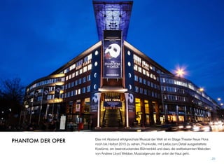 Das mit Abstand erfolgreichste Musical der Welt ist im Stage Theater Neue Flora
noch bis Herbst 2015 zu sehen. Prunkvolle, mit Liebe zum Detail ausgestattete
Kostüme, ein beeindruckendes Bühnenbild und dazu die weltbekannten Melodien
von Andrew Lloyd Webber, Musicalgenuss, der unter die Haut geht.
20
PHANTOM DER OPER
 