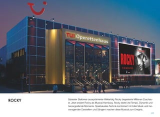 Sylvester Stallones oscarprämierter Welterfolg Rocky begeisterte Millionen Zuschau-
er. Jetzt erobert Rocky als Musical Hamburg. Rocky bietet viel Tempo, Dynamik und
herzergreifende Momente. Spektakuläre Technik kombiniert mit toller Musik und her-
vorragenden Darstellern und Sängern machen dieses Musical zum Ereignis.
22
ROCKY
 