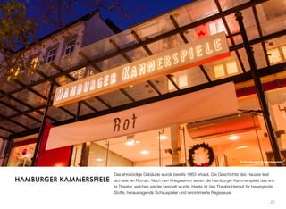 Das ehrwürdige Gebäude wurde bereits 1863 erbaut. Die Geschichte des Hauses liest
sich wie ein Roman. Nach den Kriegswirren waren die Hamburger Kammerspiele das ers-
te Theater, welches wieder bespielt wurde. Heute ist das Theater Heimat für bewegende
Stoffe, herausragende Schauspieler und renommierte Regisseure.
27
HAMBURGER KAMMERSPIELE
© Hamburger Kammerspiele
 