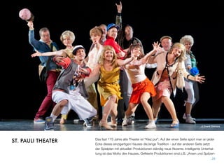 © Frank Siemers
Das fast 175 Jahre alte Theater ist “Kiez pur”. Auf der einen Seite spürt man an jeder
Ecke dieses einzigartigen Hauses die lange Tradition - auf der anderen Seite setzt
der Spielplan mit aktuellen Produktionen ständig neue Akzente. Intelligente Unterhal-
tung ist das Motto des Hauses. Gefeierte Produktionen sind z.B. „Arsen und Spitzen-
28
ST. PAULI THEATER
 