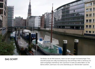 Die Bretter, die die Welt bedeuten, haben auf dem einzigen hochseetüchtigen Thea-
terschiff Europas eine völlig neue Bedeutung. Das Schiff liegt mitten in Hamburg und
bietet einzigartige Unterhaltung. Kein Zuschauer ist weiter als sieben Meter von der
Bühne entfernt, damit kann man ohne Übertreibung von “Bühnennähe” sprechen.
30
DAS SCHIFF
 