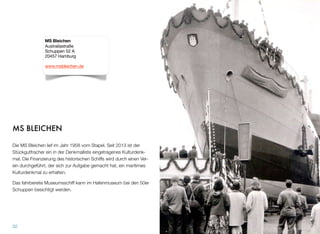 MS BLEICHEN
Die MS Bleichen lief im Jahr 1958 vom Stapel. Seit 2013 ist der
Stückgutfrachter ein in der Denkmalliste eingetragenes Kulturdenk-
mal. Die Finanzierung des historischen Schiffs wird durch einen Ver-
ein durchgeführt, der sich zur Aufgabe gemacht hat, ein maritimes
Kulturdenkmal zu erhalten.
Das fahrbereite Museumsschiff kann im Hafenmuseum bei den 50er
Schuppen besichtigt werden.
32
MS Bleichen
Australiastraße
Schuppen 52 A
20457 Hamburg
www.msbleichen.de
 