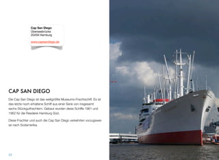 CAP SAN DIEGO
Die Cap San Diego ist das weltgrößte Museums-Frachtschiff. Es ist
das letzte noch erhaltene Schiff aus einer Serie von insgesamt
sechs Stückgutfrachtern. Gebaut wurden diese Schiffe 1961 und
1962 für die Reederei Hamburg Süd.
Diese Frachter und auch die Cap San Diego verkehrten vorzugswei-
se nach Südamerika.
33
Cap San Diego
Überseebrücke
20459 Hamburg
www.capsandiego.de
 