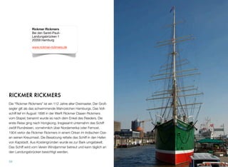 RICKMER RICKMERS
Die “Rickmer Rickmers” ist ein 112 Jahre alter Dreimaster. Der Groß-
segler gilt als das schwimmende Wahrzeichen Hamburgs. Das Voll-
schiff lief im August 1896 in der Werft Rickmer Clasen Rickmers
vom Stapel, benannt wurde es nach dem Enkel des Reeders. Die
erste Reise ging nach Hongkong. Insgesamt unternahm das Schiff
zwölf Rundreisen, vornehmlich über Nordamerika oder Fernost.
1904 verlor die Rickmer Rickmers in einem Orkan im Indischen Oze-
an seinen Kreuzmast. Die Besatzung rettete das Schiff in den Hafen
von Kapstadt. Aus Kostengründen wurde es zur Bark umgetakelt.
Das Schiff wird vom Verein Windjammer betreut und kann täglich an
den Landungsbrücken besichtigt werden.
34
Rickmer Rickmers
Bei den Sankt-Pauli-
Landungsbrücken 1
20359 Hamburg
www.rickmer-rickmers.de
 
