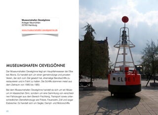 MUSEUMSHAFEN OEVELGÖNNE
Der Museumshafen Oevelgönne liegt am Hauptfahrwasser der Elbe
bei Altona. Es handelt sich um einen gemeinnützigen und privaten
Verein, der sich zum Ziel gesetzt hat, ehemalige Berufsschiffe zu
restaurieren und in Fahrt zu halten. Die Schiffe stammen meist aus
dem Zeitraum von 1880 bis 1960.
Bei dem Museumshafen Oevelgönne handelt es sich um kein Muse-
um im klassischen Sinn, sondern um eine Sammlung von verschie-
denen Fahrzeugen aus dem Bereich Fischfang, Transport sowie un-
terschiedlichen Dienstfahrzeugen wie Polizei, Feuerwehr, Zoll und
sogar Eisbrecher. Hier ﬁndet man Segler, Dampf- und Motorschiffe.
35
Museumshafen Oevelgönne
Anleger Neumühlen
22763 Hamburg
www.museumshafen-oevelgoenne.de
 