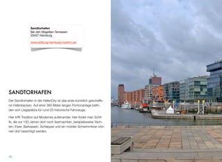 SANDTORHAFEN
Der Sandtorhafen in der HafenCity ist das erste künstlich geschaffe-
ne Hafenbecken. Auf einer 380 Meter langen Pontonanlage beﬁn-
den sich Liegeplätze für rund 25 historische Fahrzeuge.
Hier trifft Tradition auf Modernes aufeinander. Hier ﬁndet man Schif-
fe, die vor 150 Jahren dort noch festmachten, beispielsweise Yach-
ten, Ewer, Barkassen, Schlepper und ein mobiler Schwimmkran kön-
nen dort besichtigt werden.
36
Sandtorhafen
Bei den Magellan-Terrassen
20457 Hamburg
www.stiftung-hamburg-maritim.de
 