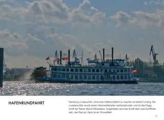 Hamburg zu besuchen, ohne eine Hafenrundfahrt zu machen, ist einfach ein Unding.
Die Louisiana Star wurde einem Heckraddampfer nachempfunden und ist das Flagg-
schiff der Rainer Abicht Elbreederei. Angetrieben wird das Schiff über zwei Schiffsdie-
seln, das Rad am Heck ist ein Showeffekt.
37
HAFENRUNDFAHRT
 