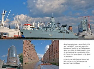 Neben der traditionellen “Großen Hafenrund-
fahrt” der HADAG, bieten auch viele private
Bootseigner Rundfahrten an. Die Barkassen
fahren auch durch die Speicherstadt und bie-
ten den Reisenden eine unvergessliche Tour.
Die Rundfahrten werden jeweils an die Gezei-
ten angepasst.
Im Hamburger Hafen liegt der Unterschied
zwischen Hoch- und Niedrigwasser bei
durchschnittlich 3,63 Meter.
38
 