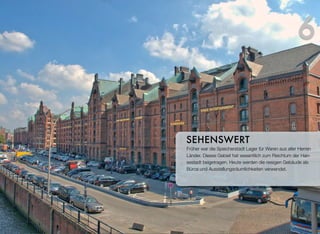 Früher war die Speicherstadt Lager für Waren aus aller Herren
Länder. Dieses Gebiet hat wesentlich zum Reichtum der Han-
sestadt beigetragen. Heute werden die riesigen Gebäude als
Büros und Ausstellungsräumlichkeiten verwendet.
SEHENSWERT
6
 